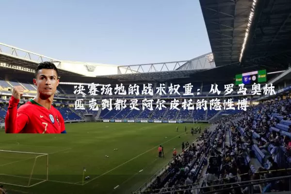 决赛场地的战术权重:从罗马奥林匹克到都灵阿尔皮托的隐性博弈