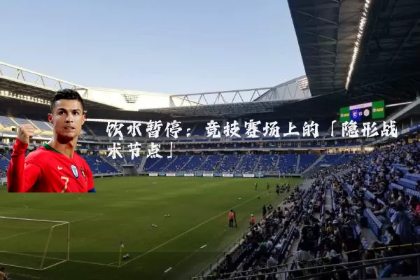 饮水暂停：竞技赛场上的「隐形战术节点」